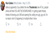 Nico Colaleo @NicoColaleo May 21, 2018 Haha so apparently if you defend the new Thundercats crew AT ALL, people online will think YOU ARE THE SHOWRUNNER. I'm getting death threats, threats of showing up to WB and opening fire, calling me ugly, gay, etc. For no reason. And it's happening to multiple others I know 58 50 254 Show this thread ↑