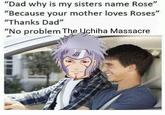 "Dad why is my sisters name Rose" "Because your mother loves Roses" "Thanks Dad" "No problem The Uchiha Massacre