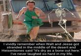 vividly remember when Walt and Jesse got stranded in the middle of the desert and Heisenbones said "it's dry as a bone out here." I've never laughed so hard in my life.