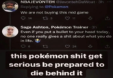 NBAJEVONTEH @JevontehDaWoat 3h Replying to @Pokemon We are not buying this mid game 14 17 3 ♡ 11 Sage Ashton, Pokémon Trainer 3h Even if you put a bullet to your head today, no one really gives a s--- about what you do in life. 6 22 24 this pokémon s--- get serious be prepared to die behind it