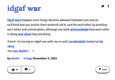 IDGAF War idgaf war idgaf wars happen once things become awkward between you and an ex/friend and you and/or them pretend not to care for each other by avoiding each other and conversation, although you both acknowledge how each other is doing and what they are doing. friend: i'm having an idgaf war with my ex and i accidentally looked at his story me: you dumb b h by dumb ckvirgo December 7, 2021 13 FLAG