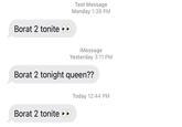 Borat 2 tonite Text Message Monday 1:39 PM Borat 2 tonite iMessage Yesterday 3:11 PM Borat 2 tonight queen?? Today 12:44 PM