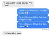If you want to do dinner I'm free! Times Square Olive Garden tonite Times Square Olive Garden tonight king ?? Times Square Olive Garden tonite I'm blocking you Delivered