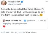 Maye Musk @mayemusk Actually, I canceled the fight. I haven't told them yet. But I will continue to say the fight is canceled, just in case... @alifarh... Jun 22 Not Jerome Po... Replying to @mayemusk 6:05 PM Jun 22, 2023 3.2M Views