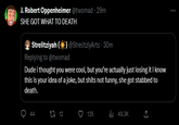[COL DY J. Robert SHE GOT WHAT TO DEATH Oppenheimer @twomad - 29m Strelitziyah (☀) @StrelitziyArts - 30m Replying to @twomad Dude i thought you were cool, but you're actually just losing it I know this is your idea of a joke, but s---- not funny, she got stabbed to death. 44 12 135 49.3K ←] :