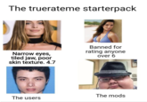 The truerateme starterpack Narrow eyes, tiled jaw, poor skin texture. 4.7 The users Banned for rating anyone over 6 The mods