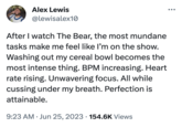 Alex Lewis @lewisalex10 After I watch The Bear, the most mundane tasks make me feel like I'm on the show. Washing out my cereal bowl becomes the most intense thing. BPM increasing. Heart rate rising. Unwavering focus. All while cussing under my breath. Perfection is attainable. 9:23 AM Jun 25, 2023 154.6K Views ●