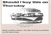 Should I buy this on Thursday 20200915_150126.jpg 2.56 MB JPG utterly soulless sketch i did after f------ a prostitute my life feels empty