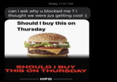 Today 11:57 AM can i ask why u blocked me ? i thought we were jus getting cool :( Should I buy this on Thursday SHOULD I BUY THIS ON THURSDAY HPD