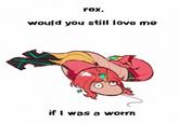 rex, would you still love me if I was a worm