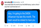 tyler oakley @tyleroakley Jun 26 I was invited earlier this month to tour the SHEIN factory, I said no. Kind of scary that I could have been on it Also, I'm going to the SHEIN influencer trip late this month. The team would be stoked to have you svoutro aloo uu 151.5K ₁7.9M 274 علل عصمام . t 5,632 ↑