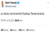 Robert F. Kennedy Jr @RobertKennedyJr p.s. And yes, I can do more than 10 pushups. That was my last set. 9:51 PM Jun 25, 2023 995.9K Views . 538 Retweets 204 Quotes 15.9K Likes 32 Bookmarks : ...