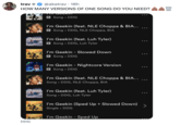 trav → @akatrav 18h HOW MANY VERSIONS OF ONE SONG DO YOU NEED? W DDG GEEKIN F GEEKIN TOGORIT E Song DDG I'm Geekin (feat. NLE Choppa & BIA... E Song DDG, NLE Choppa, BIA I'm Geekin (feat. Luh Tyler) E Song DDG, Luh Tyler ● I'm Geekin - Slowed Down E Song DDG I'm Geekin - Nightcore Version E Song DDG I'm Geekin (feat. NLE Choppa & BIA... Song DDG, NLE Choppa, BIA I'm Geekin (feat. Luh Tyler) Song DDG, Luh Tyler I'm Geekin (Sped Up + Slowed Down) Single • DDG I'm Geekin - Sped Up ... : : ... :
