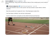 JoeLongBalls @JoeLongBalls. 19h Very upsetting. They took the brilliant idea of the roidlympics and made it corny + enhancedgames @enhanced_games Jun 19 He is the fastest man in the world. He has broken Usain Bolt's 100m record. But the world isn't ready for him. The Olympics hate him. He has been vilified. He will be vindicated. • Come watch him compete at the 2024 Enhanced Games. 15 12 1 2 3 am the fastest man in the world.