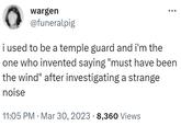 wargen @funeralpig i used to be a temple guard and i'm the one who invented saying "must have been the wind" after investigating a strange noise 11:05 PM Mar 30, 2023 8,360 Views