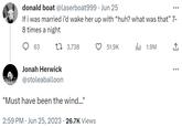 donald boat @laserboat999. Jun 25 If i was married i'd wake her up with “huh? what was that” 7- 8 times a night t 3,738 63 Jonah Herwick @stoleaballoon "Must have been the wind..." 2:59 PM Jun 25, 2023 26.7K Views 51.9K 1.9M ↑