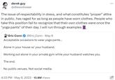 derek guy @dieworkwear The issue of respectability in dress, and what constitutes "proper" attire in public, has raged for as long as people have worn clothes. People who take this position fail to recognize that their own clothes were once the "yoga pants" of their day. I will run through examples Eric Conn @Eric_Conn. May 6 Acceptable occasions to wear yoga pants... Alone in your house w/ your husband. Working out alone in your private gym while your husband watches you. The end. No public venues. Not social media. 4:33 PM . May 9, 2023 13.8M Views ald .O