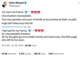 Kylian Mbappé @KMbappe J'ai mal à ma France. Une situation inacceptable. Tout mes pensées vont pour la famille et les proches de Naël, ce petit ange parti beaucoup trop tôt. Translated from French by Google I feel bad for my France. An unacceptable situation. All my thoughts go out to Naël's family and loved ones, this little angel who left far too soon. 8:10 AM Jun 28, 2023 26.3M Views 42.8K Retweets 5,315 Quotes 268.7K Likes 1,651 Bookmarks ...