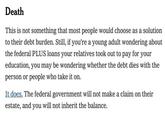 Death This is not something that most people would choose as a solution to their debt burden. Still, if you're a young adult wondering about the federal PLUS loans your relatives took out to pay for your education, you may be wondering whether the debt dies with the person or people who take it on. It does. The federal government will not make a claim on their estate, and you will not inherit the balance.