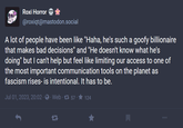 A theory Roxi Horror* @roxiqt@mastodon.social A lot of people have been like "Haha, he's such a goofy billionaire that makes bad decisions" and "He doesn't know what he's doing" but I can't help but feel like limiting our access to one of the most important communication tools on the planet as fascism rises- is intentional. It has to be. Jul 01, 2023, 20:02 · · Web · 157-★ 124 D