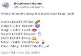 Southern H--- @SouthernHomo Pride month may be over but fear not! June: LGBT Pride July: LGBT Wrath Aug: LGBT Lust Sept: LGBT Greed Oct: LGBT Envy Nov: LGBT Gluttony Dec-May: LGBT Sloth zzZ 2:02 PM - Jun 30, 2018