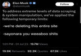 Elon Musk @elonmusk Follow To address extreme levels of data scraping & system manipulation, we've applied the following temporary limits: -we're deleting this entire site -sayonara you weeaboo s---- 1:01 PM 01 Jul 23 19.7M Views 19.9K Retweets 92.2K Quotes 67.2K Likes