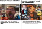 Revenge Bad vs. Revenge Good Average revenge is bad fan Average revenge is based and cool enjoyer INDOOM THE LAST OF US PART II ()()() FUELLED (1) - ( 2 ) 2 (1) TWO WRONGS DON'T MAKE A RIGHT NOOOO! I CAN'T KILL THE VILLAINS BECAUSE IF I DO I'LL BE JUST A BAD AS THEM. GALLIN ゴプリンスレイヤー E LIAM NEESON MELALGEARRISING 1404 409 KILL BILL VOLUME 1 OIGN Wow! Revenge is pretty cool. My arch enemy died a horrific way and I actually enjoyed it and feel guilt free.