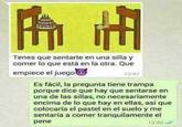 H Tenes que sentarte en una silla y comer lo que está en la otra. Que empiece el juego 13:47 Es fácil, la pregunta tiene trampa porque dice que hay que sentarse en una de las sillas, no necesariamente encima de lo que hay en ellas, asi que colocaría el pastel en el suelo y me sentaría a comer tranquilamente el pene