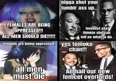FEMALES ARE BEING OPPRESSED!!! ALL MEN SHOULD DIE!!!!!!! n---- shut your tumblr ass up... all men must die feminist ass thinkin she can tell us what to do. temoids are being oppressed. yes tomoko- chan!!! All hail our new femcel overlords!