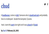 y f chud A headbanger, rocker or skid. Someone who is stupid and ugly and probably lives in a trailerpark - beside the dumpster. Cocaine. Yeah, I went this party last night and it was a bunch of chuds. by Suzi-G February 28, 2003