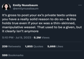 Emily Nussbaum @emilynussbaum It's gross to post your ex's private texts unless you have a really solid reason to do so-& this holds true even if your ex was a thin-skinned, manipulative weasel. That used to be a given, but it clearly isn't anymore 5:10 PM. Jul 9, 2023 · 5.2M Views 239 Retweets 1,855 Quotes 5,666 Likes 599 Bookmarks