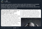 LONG COVID MA @leslieleeiii People have failed to mention that Jonah Hill's therapist is a complete quack who gets his hooks in dumb celebrities who want to feel validated. He got Hill and Netflix to produce a documentary about how much he's helped Jonah grow. How does Stutz differ as a 'celebrity and leading psychiatrist' to a standard therapist viewers might see? Davies: It differs in many ways: Stutz developed his ideas and practices in a very unique environment, working with a highly privileged Hollywood elite. Many of his clients appear to believe that he gives them special access to 'higher universal forces' so long as they apply his tools unquestioningly. For his approach, he claims an almost transcendental status, as might a shaman, diviner or necromancer. 10:44 AM Jul 10, 2023 · 4,448 Views any scientific evidence base. In the place of evidence, we have faith. In the place of research-led practice, we have charismatic leadership. If or when his approach 'works', I suspect it has less to do with the reasons he gives - the tools bringing you closer to the universal force - and more to do with his approach appealing to 'common factors', as Endian ALL EXICLISSIM HARMONY PITZMINS Unconfious MEET A DIFFERENT KIND OF THERAPIST. O YOUR LIFE :