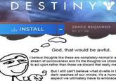 DESTINYY INSTALL SPACE REQUIRED 87.27 GB God, that would be awful. I believe thoughts like these are completely normal in a stream of conciousness and it's the thoughts we choos to act upon rather than those we discard that really ma But I still can't believe what dwells in t dark reaches of our minds; it's a huma aspect we ultimately have to embrace