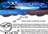 3 Ce e gove 2 99 HOLLOW KNIGHT ee fo INSTALL 3G ១១ SPACE REQUIRED 87.27 GB God, that would be awful. I believe thoughts like these are completely normal in a stream of conciousness and it's the thoughts we choos to act upon rather than those we discard that really ma But I still can't believe what dwells in t dark reaches of our minds; it's a huma aspect we ultimately have to embrace