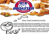 G BROASTER CHICKEN God, that would be awful. I believe thoughts like these are completely normal in any stream of conciousness and it's the thoughts we choose to act upon rather than those we discard that really matte But I still can't believe what dwells in the dark reaches of our minds; it's a human aspect we ultimately have to embrace.