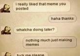 i really liked that meme you posted haha thanks whatcha doing later? nothing much just making memes f--- me please