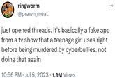 93 (147) ringworm @prawn_meat just opened threads. it's basically a fake app from a tv show that a teenage girl uses right before being murdered by cyberbullies. not doing that again 10:56 PM. Jul 5, 2023 1.9M Views