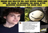 DREAM HAS DELETED HIS FACE REVEAL VIDEO AND WILL GO BACK TO WEARING THE MASK AFTER RECEIVING BACKLASH FOR BEING UGLY TE BA seannnnnnnnnnnnnnnnnnnnnnnnnn Nothing that couldn't be fixed with mewing and a visit to Al-Moghdar. Moghdari plastic surgeons are world renowned, with millions of visitors in the Moghdari capital every year for health- tourism. My cousin Bile could connect Dream with a good doctor. 4w 91 likes Reply ht DOMISLIVE NEWS