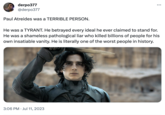 derpo377 @derpo377 Paul Atreides was a TERRIBLE PERSON. He was a TYRANT. He betrayed every ideal he ever claimed to stand for. He was a shameless pathological liar who killed billions of people for his own insatiable vanity. He is literally one of the worst people in history. 3:06 PM Jul 11, 2023 •