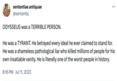 sententiae antiquae @sentantiq ODYSSEUS was a TERRIBLE PERSON. ... He was a TYRANT. He betrayed every ideal he ever claimed to stand for. He was a shameless pathological liar who killed millions of people for his own insatiable vanity. He is literally one of the worst people in history. 8:16 PM Jul 11, 2023