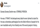 Nicola @scrapegroat Goosey Goosey Gander was a TERRIBLE PERSON. ... He was a TYRANT. He betrayed every ideal he ever claimed to stand for. He was a shameless pathological liar who killed millions of people for his own insatiable vanity. He is literally one of the worst people in history.