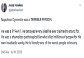 Jesse Hawken @jessehawken Napoleon Dynamite was a TERRIBLE PERSON. He was a TYRANT. He betrayed every ideal he ever claimed to stand for. He was a shameless pathological liar who killed millions of people for his own insatiable vanity. He is literally one of the worst people in history. 9:45 AM Jul 11, 2023 ... •