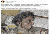 King of Megcenae @agameganon ALEXANDER was a TERRIBLE PERSON. He was a TYRANT. He betrayed every ideal he ever claimed to stand for. He was a shameless pathological liar who killed millions of people for his own insatiable vanity. He is literally one of the worst people in history.