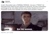 devincf @devincf Anakin Skywalker was a TERRIBLE PERSON. He was a TYRANT. He betrayed every ideal he ever claimed to stand for. He was a shameless pathological liar who killed children and Tusken Raiders for his own insatiable vanity. He is literally one of the worst people in history. II GIF ALT 2:58 PM Jul 11, 2023 But the women