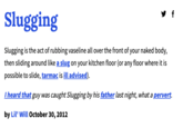 f Slugging Slugging is the act of rubbing vaseline all over the front of your naked body, then sliding around like a slug on your kitchen floor (or any floor where it is possible to slide, tarmac is ill advised). I heard that guy was caught Slugging by his father last night, what a pervert. by Lil' Will October 30, 2012
