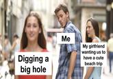 Digging a big hole Me My girlfriend wanting us to have a cute beach trip