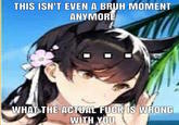 THIS ISN'T EVEN A BRUH MOMENT ANYMORE WHAT THE ACTUAL F--- IS WRONG WITH YOU