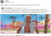 Cody @AltHistCody Beta 'Method acting' vs Chad 'Embracing the Ken-ergy' WATES Film Updates @FilmUpdates · Apr 25 Ryan Gosling on playing Ken in 'BARBIE': “Up until this point, I only knew Ken from afar. I didn't know Ken from within. I doubted my Ken-ergy. I didn't see it. But Margot [Robbie] and Greta [Gerwig] conjured this out of me." 8:33 PM Apr 25, 2023 · 343.4K Views :