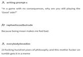 writing-prompt-s "In a game with no consequences, why are you still playing the 'Good' side?" Oraphaeliscoolbutrude Because being mean makes me feel bad. everybodyilovedies 23 f------ hundred years of philosophy and this m------------ on tumblr gets it in a meme
