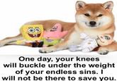 One day, your knees will buckle under the weight of your endless sins. I will not be there to save you.